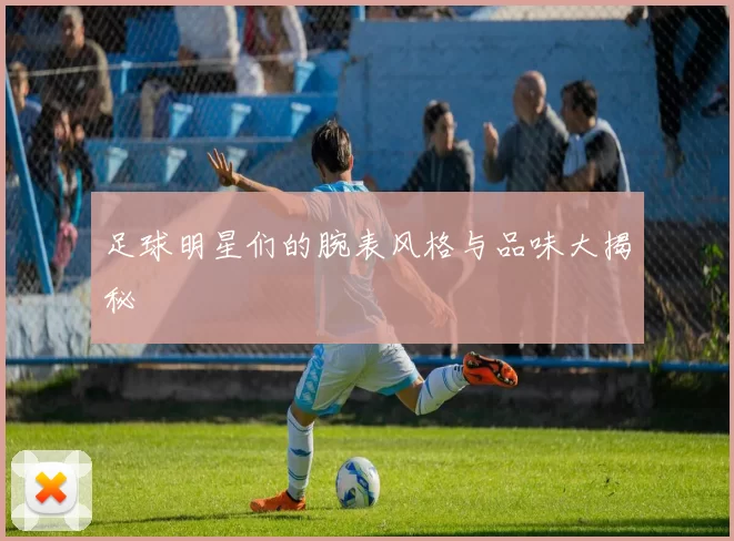 足球明星们的腕表风格与品味大揭秘