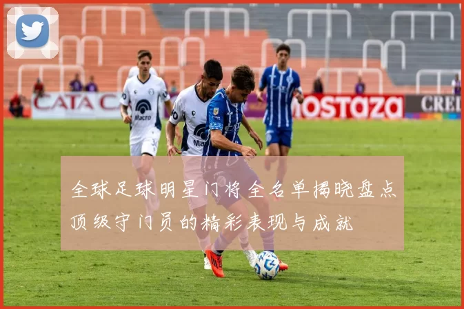 全球足球明星门将全名单揭晓盘点顶级守门员的精彩表现与成就