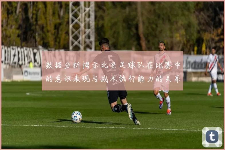 数据分析揭示北京足球队在比赛中的意识表现与战术执行能力的关系