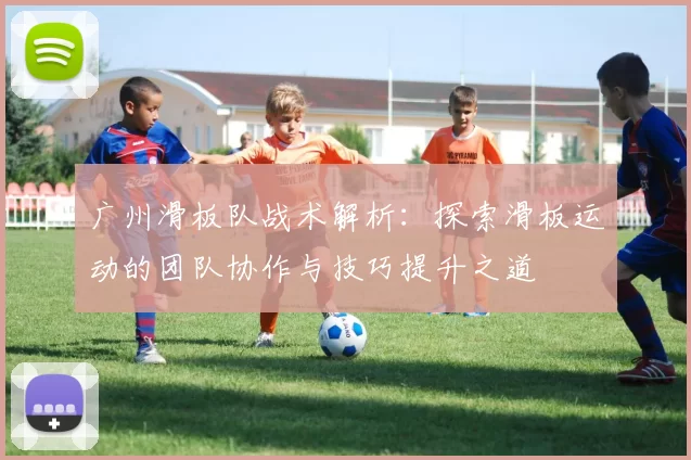 广州滑板队战术解析：探索滑板运动的团队协作与技巧提升之道