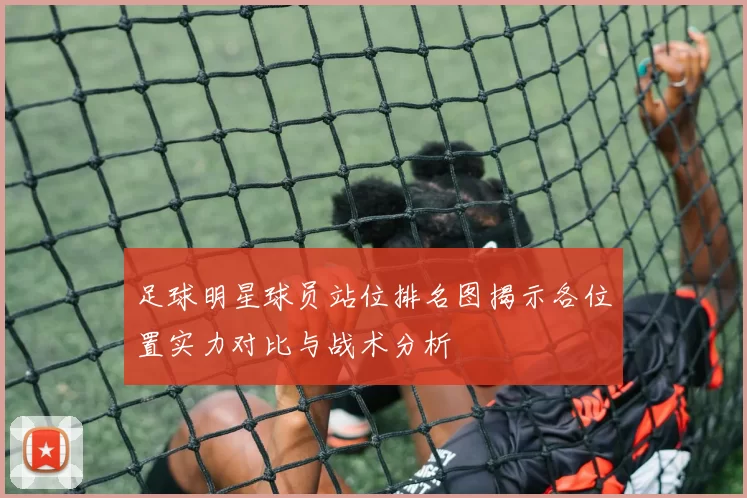 足球明星球员站位排名图揭示各位置实力对比与战术分析