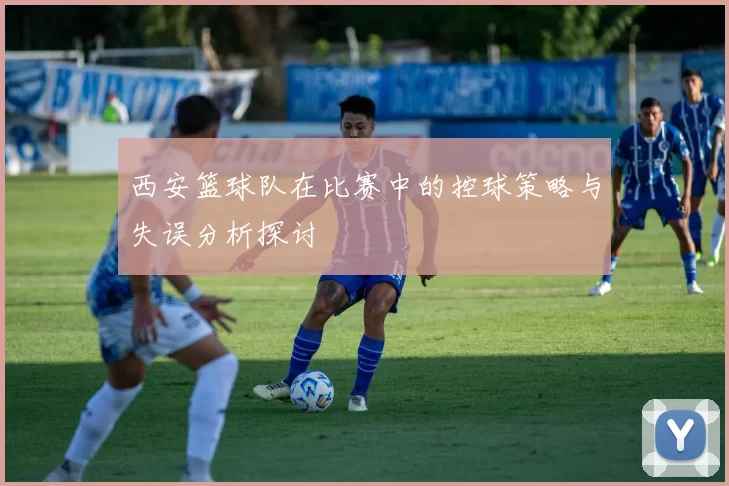 西安篮球队在比赛中的控球策略与失误分析探讨