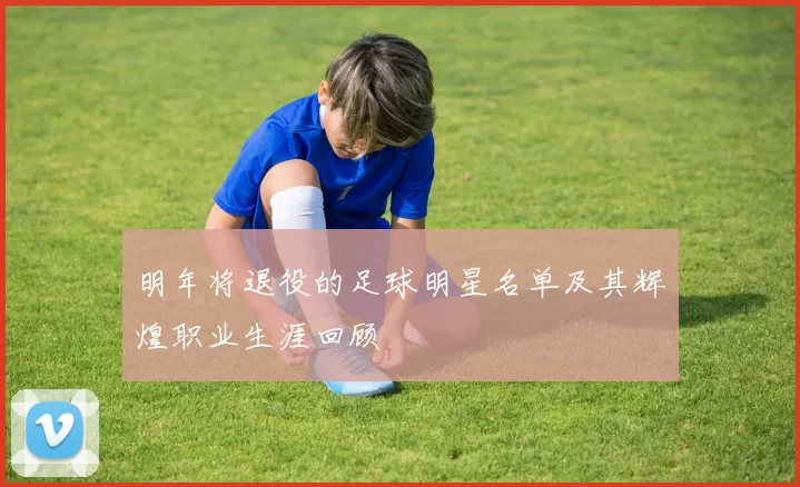 明年将退役的足球明星名单及其辉煌职业生涯回顾