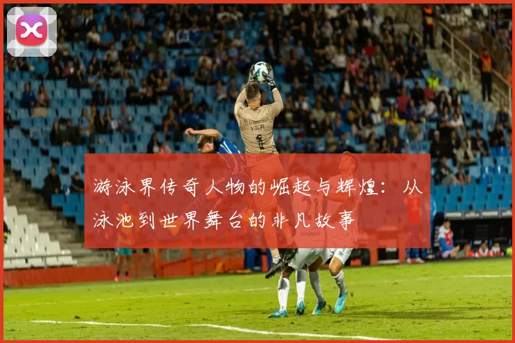 游泳界传奇人物的崛起与辉煌：从泳池到世界舞台的非凡故事