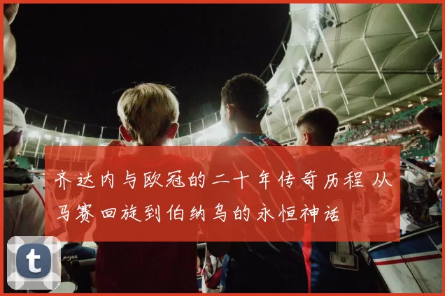 齐达内与欧冠的二十年传奇历程 从马赛回旋到伯纳乌的永恒神话