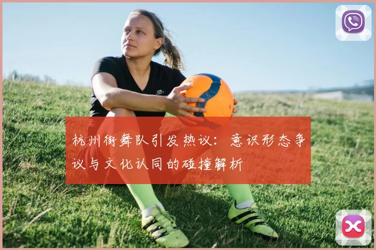杭州街舞队引发热议：意识形态争议与文化认同的碰撞解析