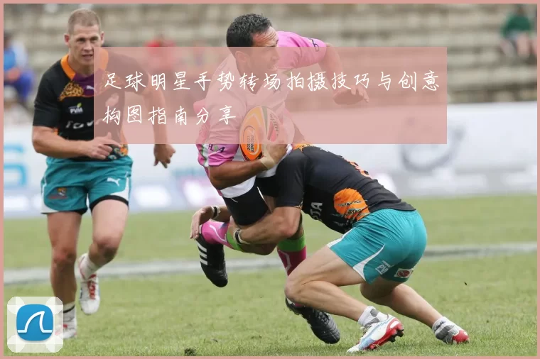 足球明星手势转场拍摄技巧与创意构图指南分享