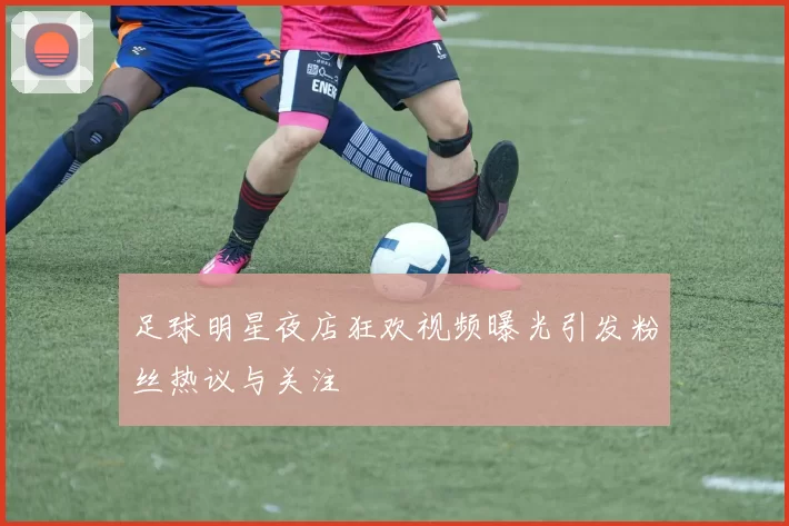 足球明星夜店狂欢视频曝光引发粉丝热议与关注