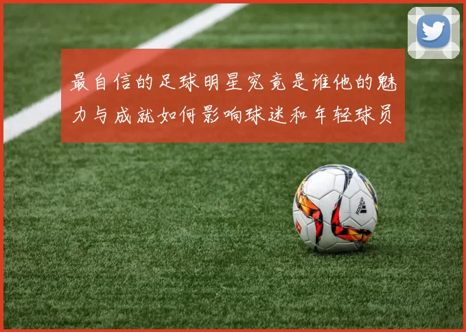 最自信的足球明星究竟是谁他的魅力与成就如何影响球迷和年轻球员