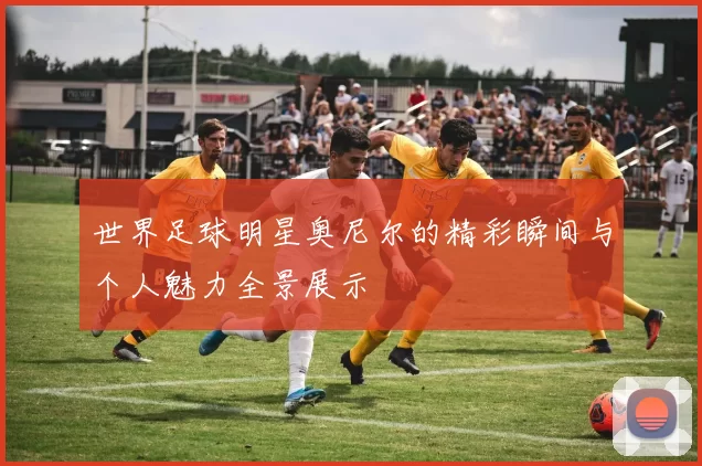 世界足球明星奥尼尔的精彩瞬间与个人魅力全景展示