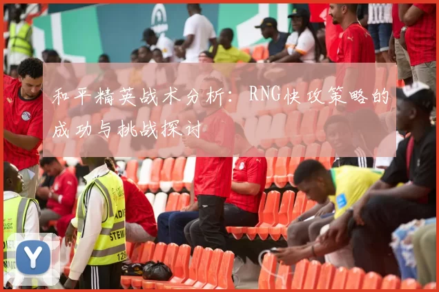 和平精英战术分析：RNG快攻策略的成功与挑战探讨