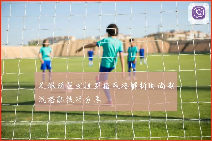 足球明星女性穿搭风格解析时尚潮流搭配技巧分享