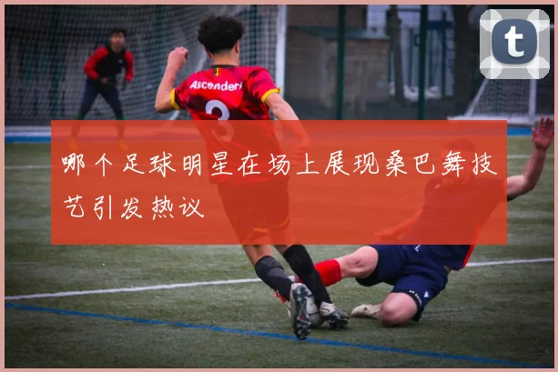 哪个足球明星在场上展现桑巴舞技艺引发热议