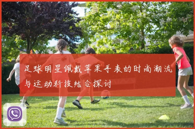 足球明星佩戴苹果手表的时尚潮流与运动科技结合探讨