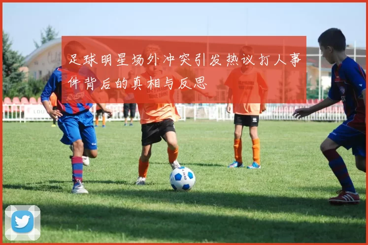 足球明星场外冲突引发热议打人事件背后的真相与反思
