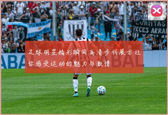 足球明星精彩瞬间高清步伐展示让你感受运动的魅力与激情