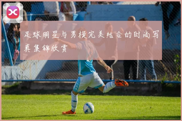 足球明星与男模完美结合的时尚写真集锦欣赏