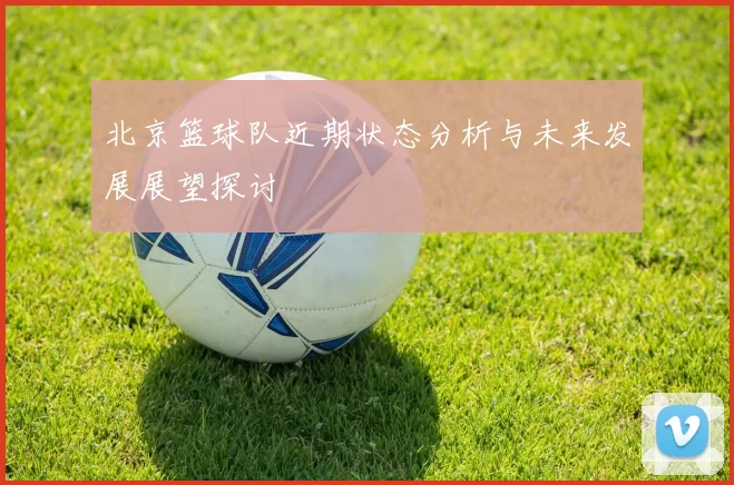 北京篮球队近期状态分析与未来发展展望探讨