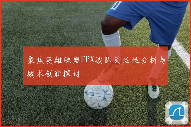 聚焦英雄联盟FPX战队灵活性分析与战术创新探讨