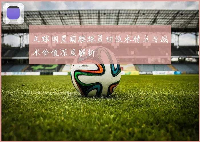 足球明星前腰球员的技术特点与战术价值深度解析