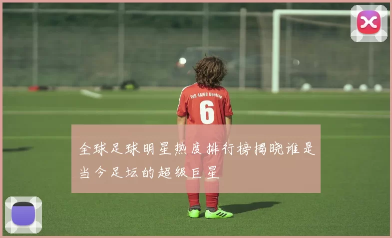 全球足球明星热度排行榜揭晓谁是当今足坛的超级巨星