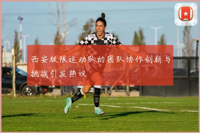 西安极限运动队的团队协作创新与挑战引发热议