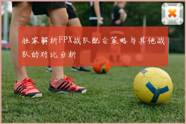 独家解析FPX战队配合策略与其他战队的对比分析
