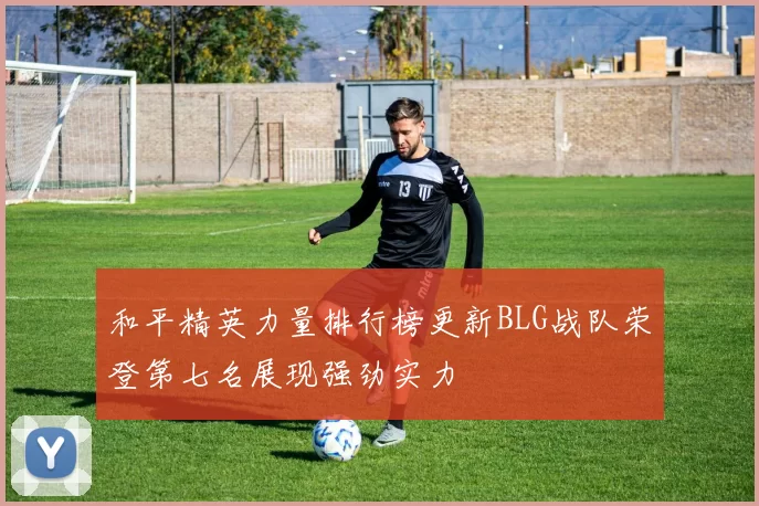 和平精英力量排行榜更新BLG战队荣登第七名展现强劲实力