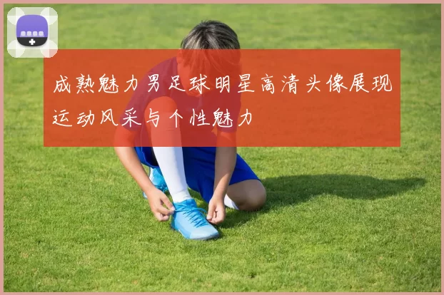成熟魅力男足球明星高清头像展现运动风采与个性魅力