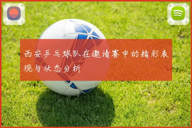 西安乒乓球队在邀请赛中的精彩表现与状态分析