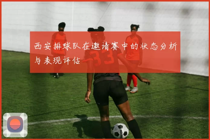 西安排球队在邀请赛中的状态分析与表现评估