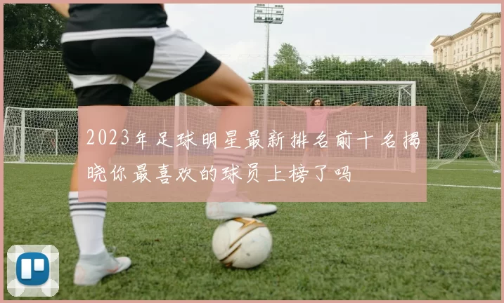 2023年足球明星最新排名前十名揭晓你最喜欢的球员上榜了吗