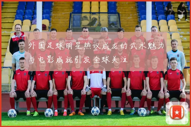 外国足球明星热议成龙的武术魅力与电影成就引发全球关注