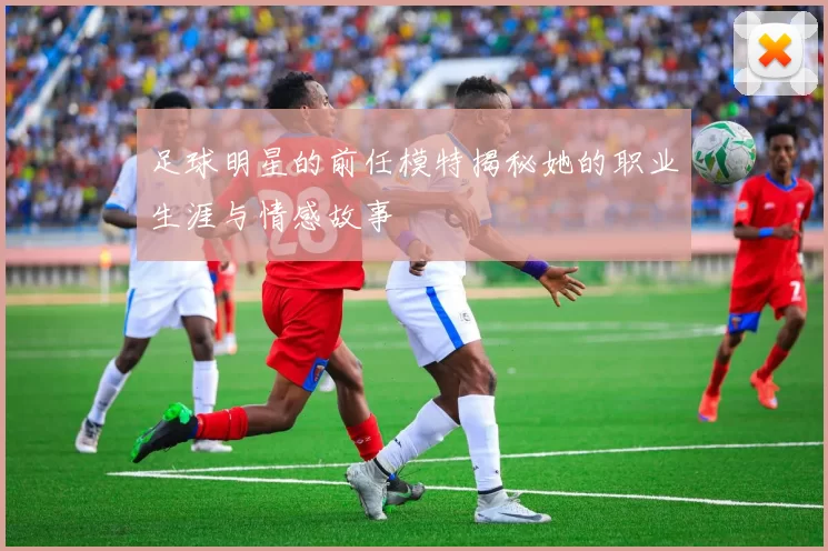 足球明星的前任模特揭秘她的职业生涯与情感故事