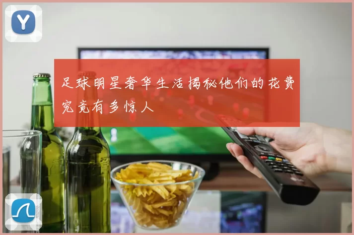 足球明星奢华生活揭秘他们的花费究竟有多惊人