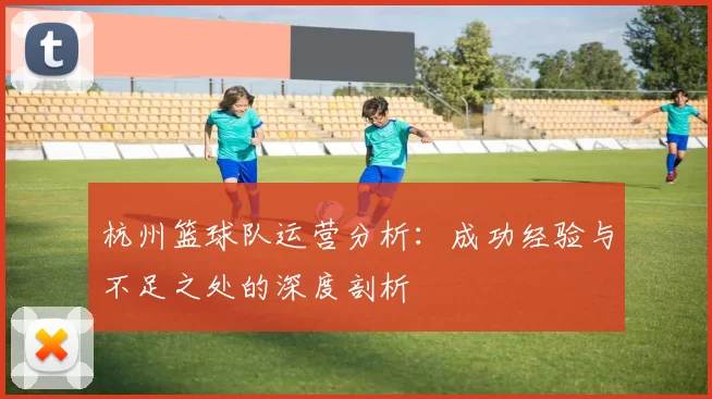 杭州篮球队运营分析：成功经验与不足之处的深度剖析