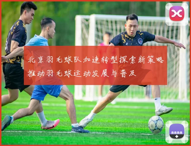 北京羽毛球队加速转型探索新策略推动羽毛球运动发展与普及
