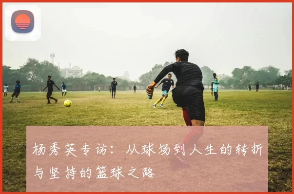 杨秀英专访：从球场到人生的转折与坚持的篮球之路
