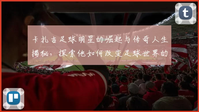 卡扎吉足球明星的崛起与传奇人生揭秘，探索他如何改变足球世界的故事
