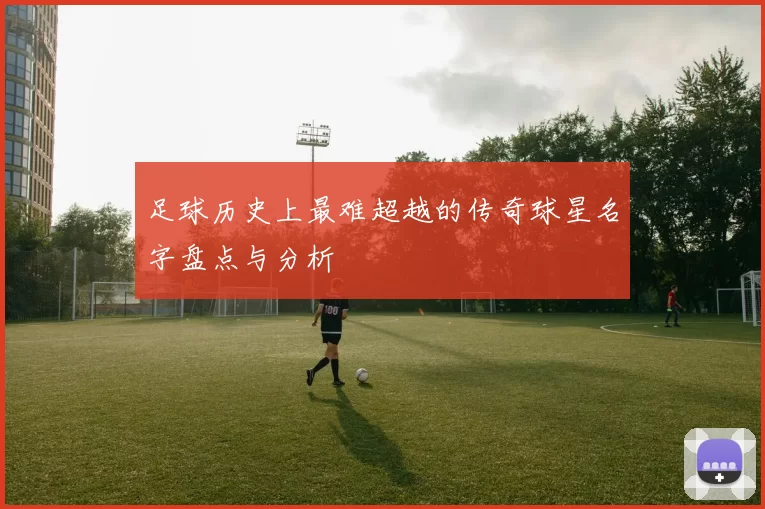 足球历史上最难超越的传奇球星名字盘点与分析