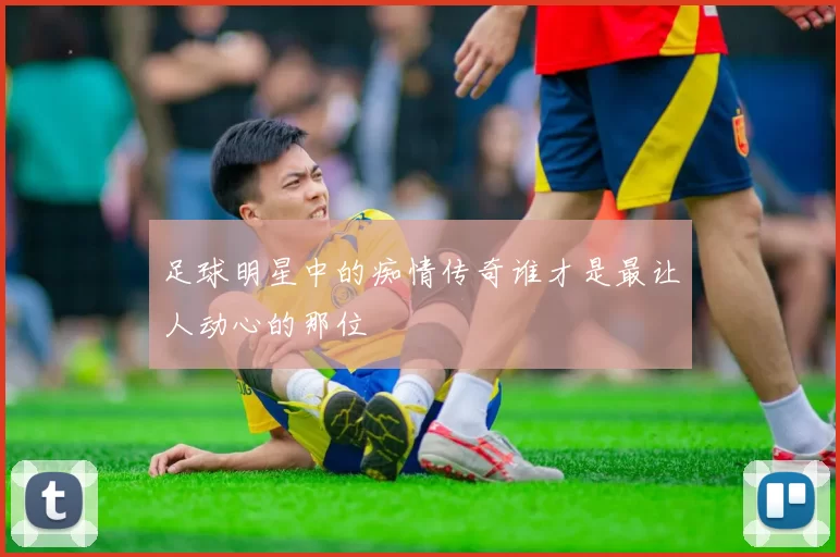 足球明星中的痴情传奇谁才是最让人动心的那位