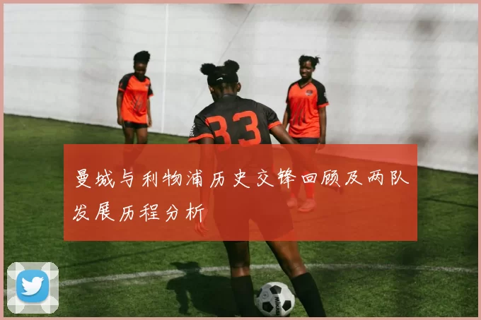 曼城与利物浦历史交锋回顾及两队发展历程分析