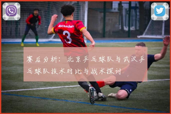 赛后分析：北京乒乓球队与武汉乒乓球队技术对比与战术探讨