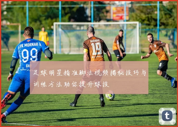 足球明星精准脚法视频揭秘技巧与训练方法助你提升球技