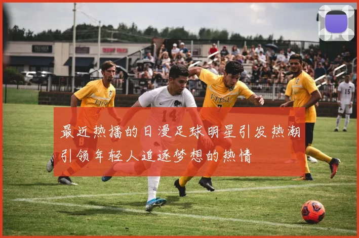 最近热播的日漫足球明星引发热潮引领年轻人追逐梦想的热情