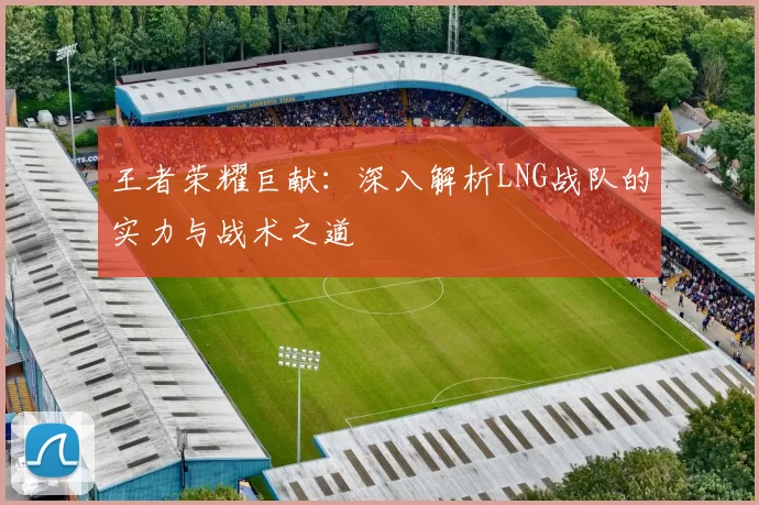 王者荣耀巨献：深入解析LNG战队的实力与战术之道