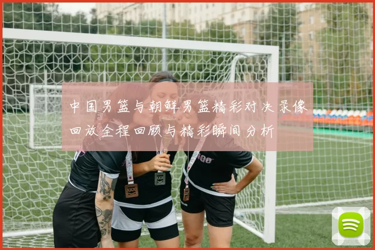 中国男篮与朝鲜男篮精彩对决录像回放全程回顾与精彩瞬间分析