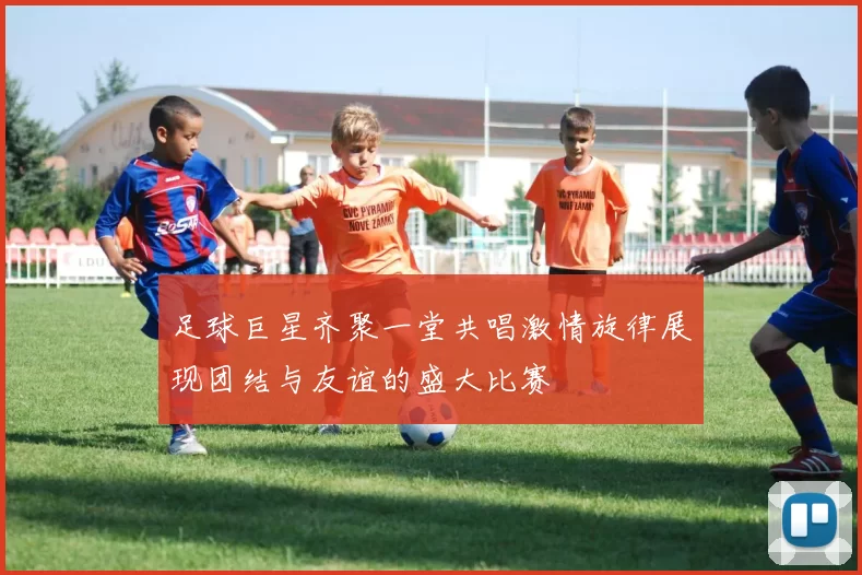 足球巨星齐聚一堂共唱激情旋律展现团结与友谊的盛大比赛