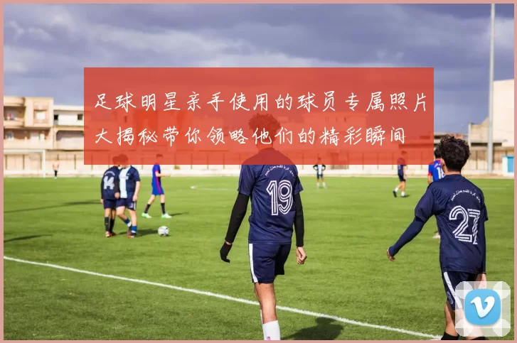 足球明星亲手使用的球员专属照片大揭秘带你领略他们的精彩瞬间