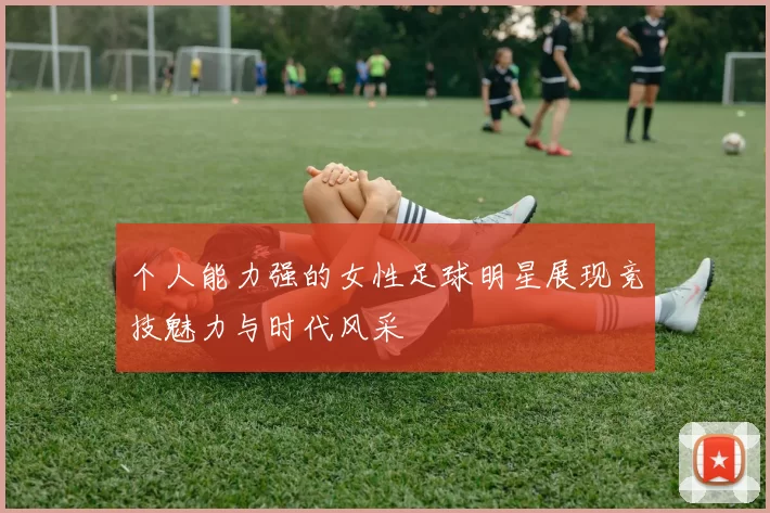 个人能力强的女性足球明星展现竞技魅力与时代风采